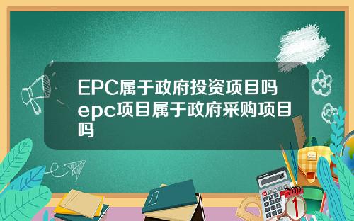 EPC属于政府投资项目吗epc项目属于政府采购项目吗