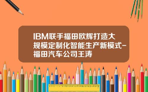 IBM联手福田欧辉打造大规模定制化智能生产新模式-福田汽车公司王涛