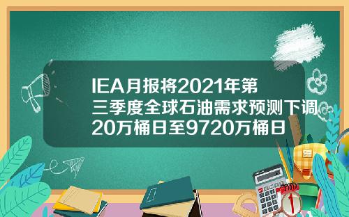 IEA月报将2021年第三季度全球石油需求预测下调20万桶日至9720万桶日