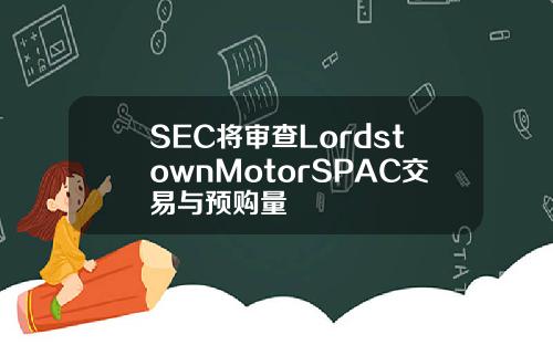 SEC将审查LordstownMotorSPAC交易与预购量