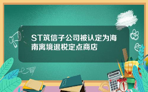 ST筑信子公司被认定为海南离境退税定点商店