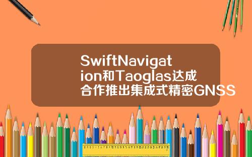 SwiftNavigation和Taoglas达成合作推出集成式精密GNSS解决方案