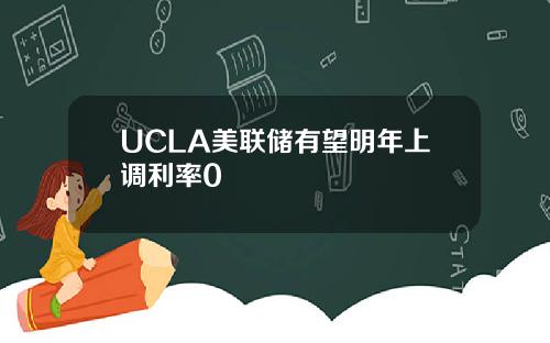 UCLA美联储有望明年上调利率0