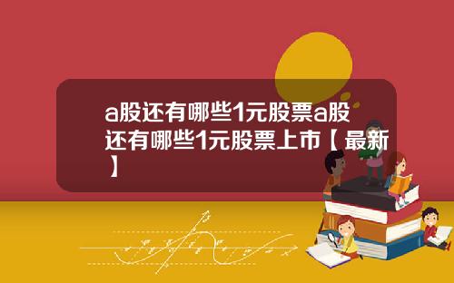 a股还有哪些1元股票a股还有哪些1元股票上市【最新】