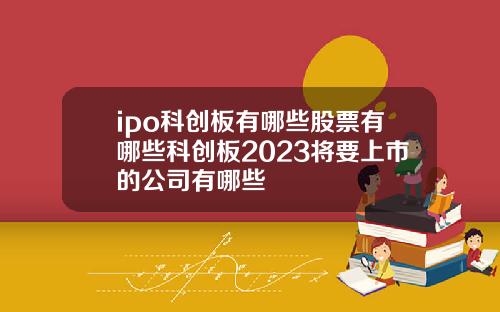 ipo科创板有哪些股票有哪些科创板2023将要上市的公司有哪些