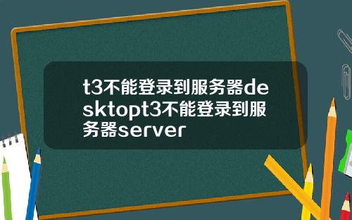t3不能登录到服务器desktopt3不能登录到服务器server