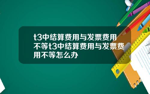 t3中结算费用与发票费用不等t3中结算费用与发票费用不等怎么办