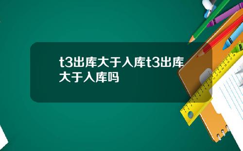 t3出库大于入库t3出库大于入库吗