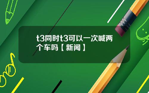 t3同时t3可以一次喊两个车吗【新闻】