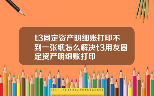 t3固定资产明细账打印不到一张纸怎么解决t3用友固定资产明细账打印