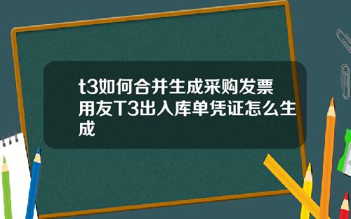 t3如何合并生成采购发票用友T3出入库单凭证怎么生成