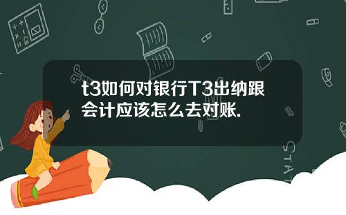 t3如何对银行T3出纳跟会计应该怎么去对账.