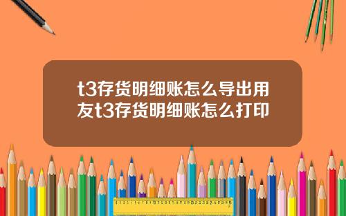 t3存货明细账怎么导出用友t3存货明细账怎么打印