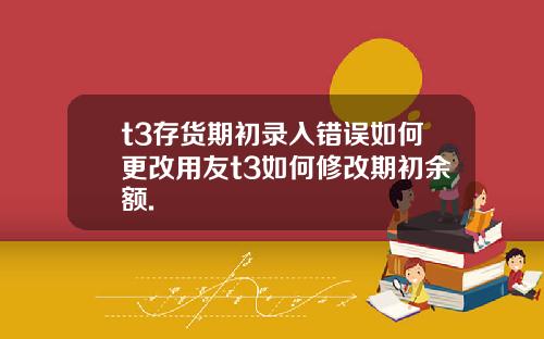 t3存货期初录入错误如何更改用友t3如何修改期初余额.