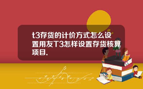 t3存货的计价方式怎么设置用友T3怎样设置存货核算项目.