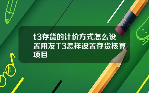 t3存货的计价方式怎么设置用友T3怎样设置存货核算项目