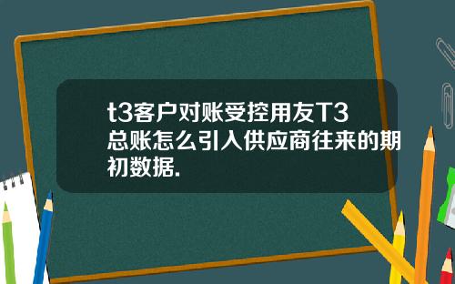 t3客户对账受控用友T3总账怎么引入供应商往来的期初数据.