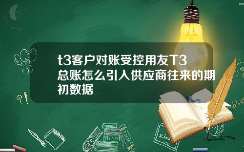 t3客户对账受控用友T3总账怎么引入供应商往来的期初数据