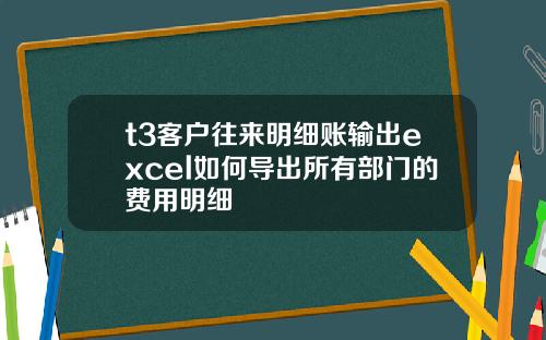 t3客户往来明细账输出excel如何导出所有部门的费用明细