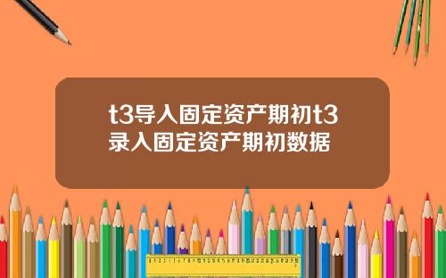 t3导入固定资产期初t3录入固定资产期初数据