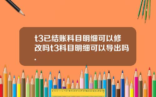 t3已结账科目明细可以修改吗t3科目明细可以导出吗.