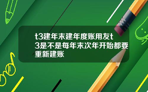 t3建年末建年度账用友t3是不是每年末次年开始都要重新建账