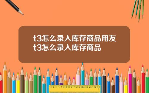t3怎么录入库存商品用友t3怎么录入库存商品