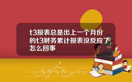 t3报表总是出上一个月份的t3财务累计报表没反应了怎么回事