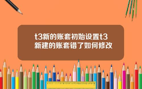 t3新的账套初始设置t3新建的账套错了如何修改