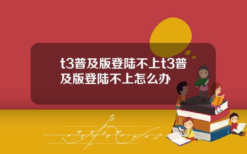 t3普及版登陆不上t3普及版登陆不上怎么办