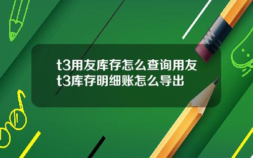 t3用友库存怎么查询用友t3库存明细账怎么导出