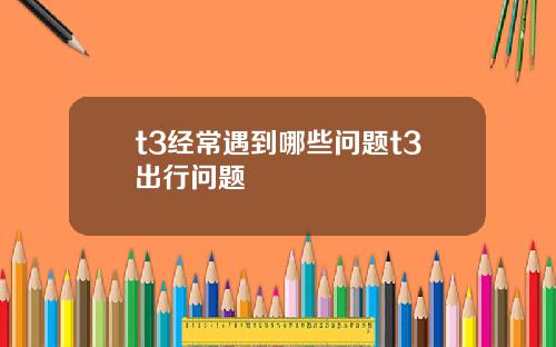 t3经常遇到哪些问题t3出行问题