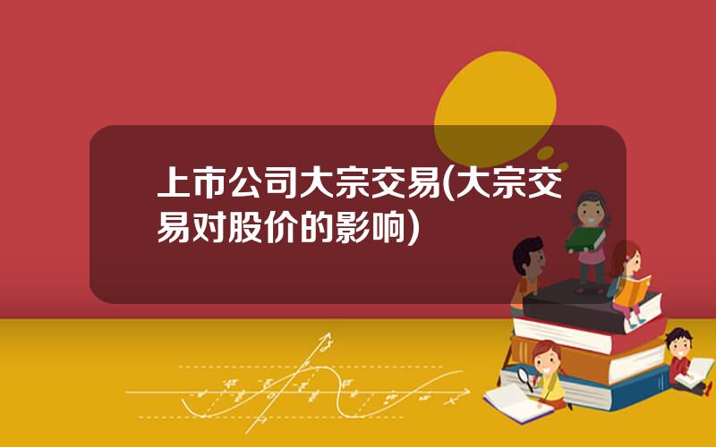 上市公司大宗交易(大宗交易对股价的影响)