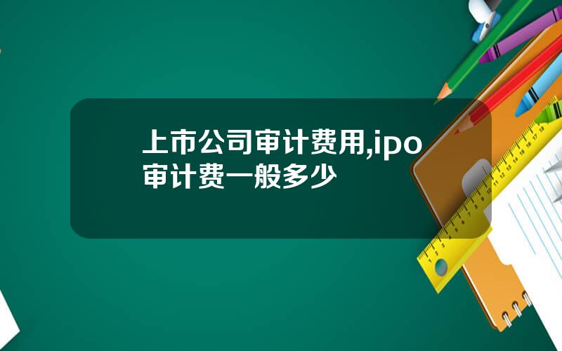 上市公司审计费用,ipo审计费一般多少 上市公司审计费用,ipo审计费一般多少