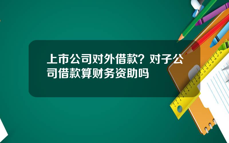 上市公司对外借款？对子公司借款算财务资助吗