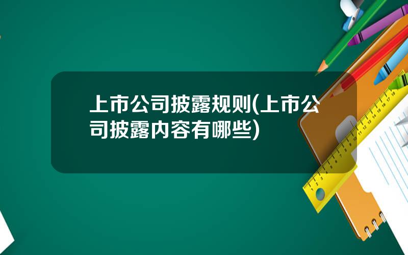 上市公司披露规则(上市公司披露内容有哪些)