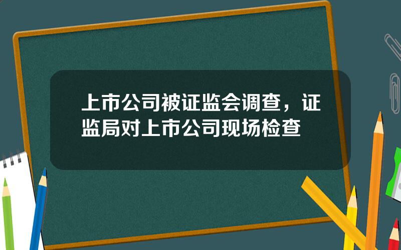 上市公司被证监会调查，证监局对上市公司现场检查