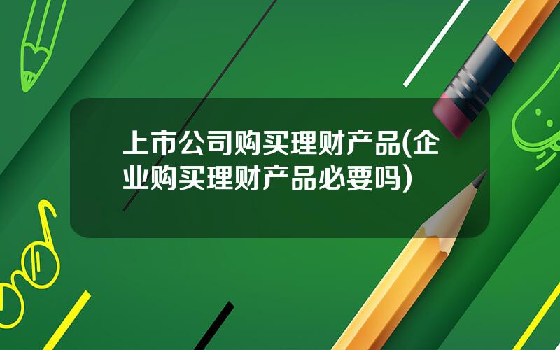 上市公司购买理财产品(企业购买理财产品必要吗)
