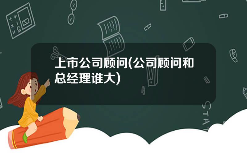 上市公司顾问(公司顾问和总经理谁大)