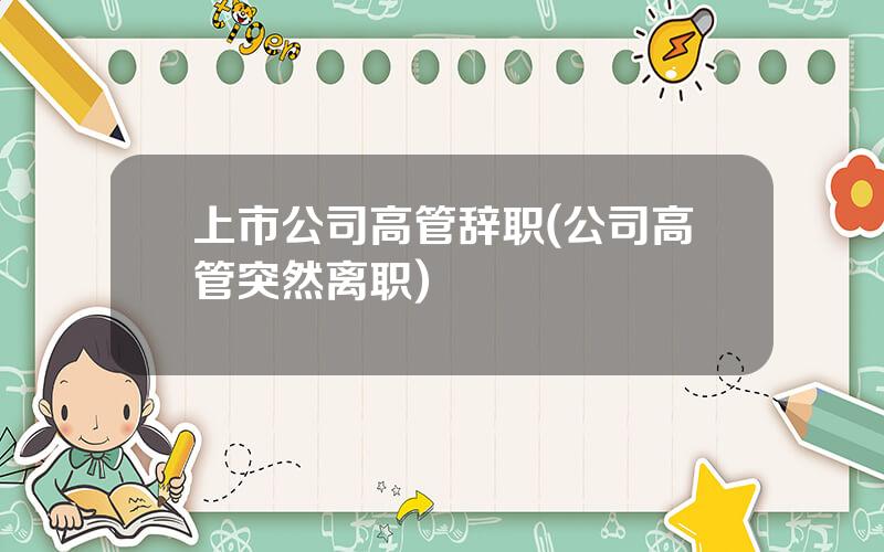 上市公司高管辞职(公司高管突然离职)