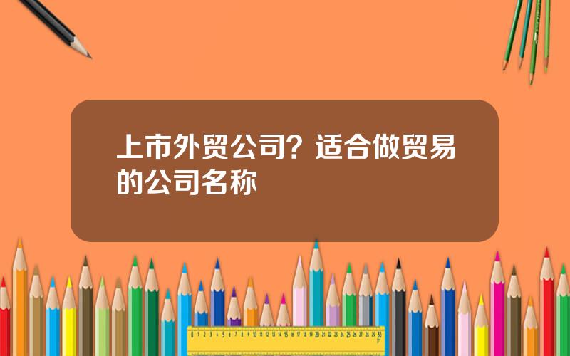 上市外贸公司？适合做贸易的公司名称