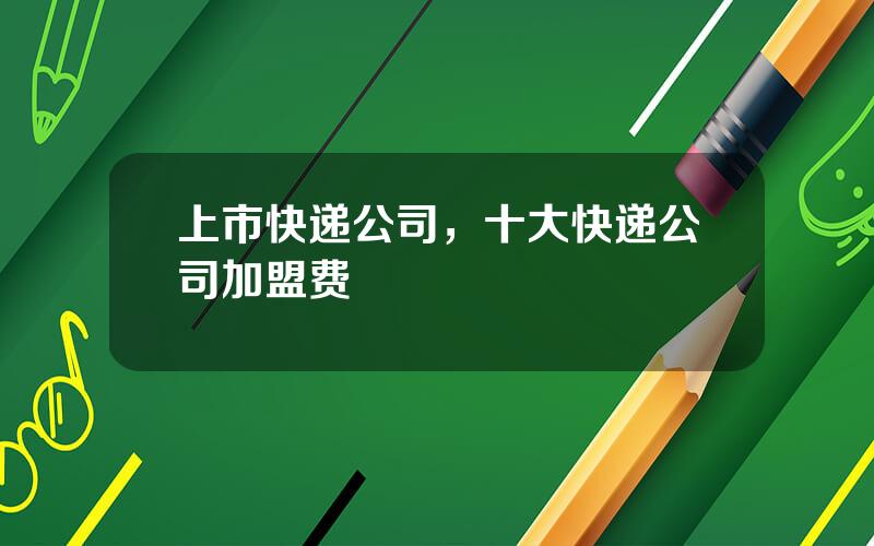 上市快递公司，十大快递公司加盟费