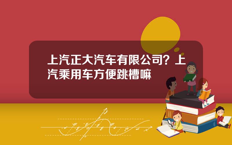 上汽正大汽车有限公司？上汽乘用车方便跳槽嘛