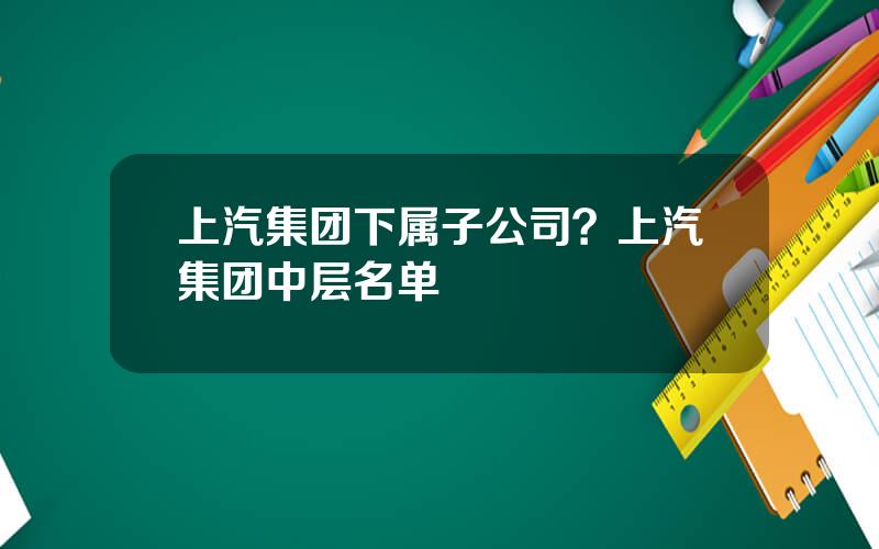 上汽集团下属子公司？上汽集团中层名单
