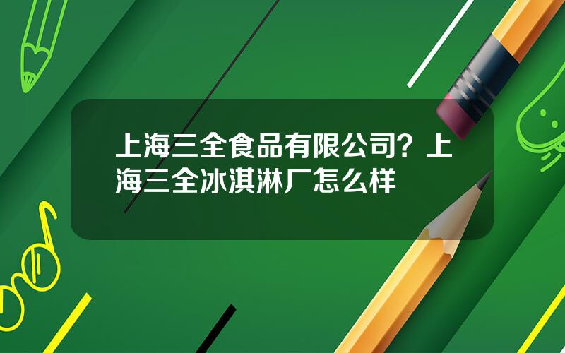 上海三全食品有限公司？上海三全冰淇淋厂怎么样