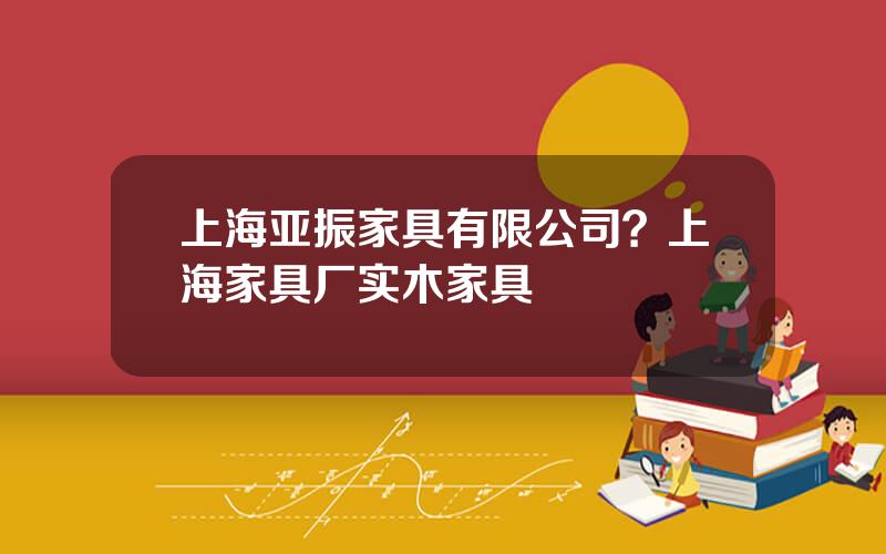 上海亚振家具有限公司？上海家具厂实木家具