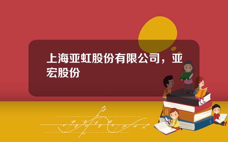 上海亚虹股份有限公司，亚宏股份