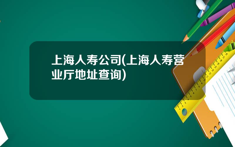 上海人寿公司(上海人寿营业厅地址查询)
