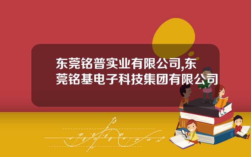 东莞铭普实业有限公司,东莞铭基电子科技集团有限公司