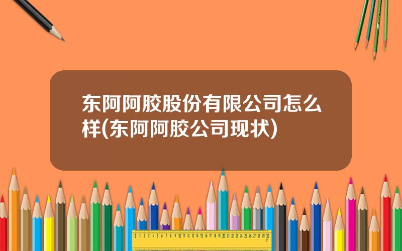 东阿阿胶股份有限公司怎么样(东阿阿胶公司现状)